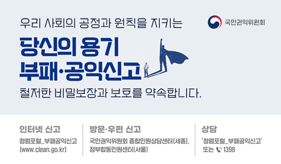 우리 사회의 공정과 원칙을 지키는 당신의 용기 부패·공익신고 철저한 비밀보장과 보호를 약속합니다. 인터넷신고 청렴포털_부패공익신고(www.clean.go.kr)/방문우편 신고 국민권익위원회 종합민원상담센터(세종),정부합동민원센터(서울)/상담 청렴포털_부패공익신고 또는 1398 국민권익위원회