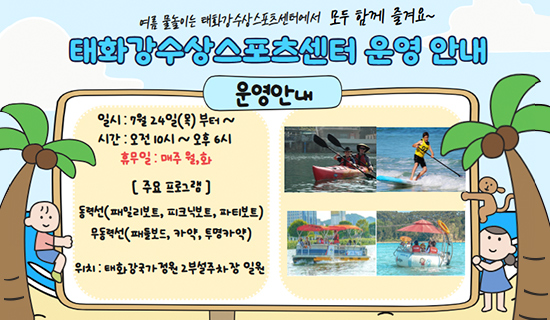 여름물놀이는 태화강수상스포츠센터에서 모두 함께 즐겨요~태화강수상스포츠센터 운영안내 운영안내 일시:7월24일(목)부터~,시간:오전10시~오후6시,휴무일:매주 월,화,주요프로그램:동력선(패밀리보트, 피크닉보트,파티보트),무동력선(패들보드,카약,투명카약),위치:태화강국가정원2부설주차장 일원