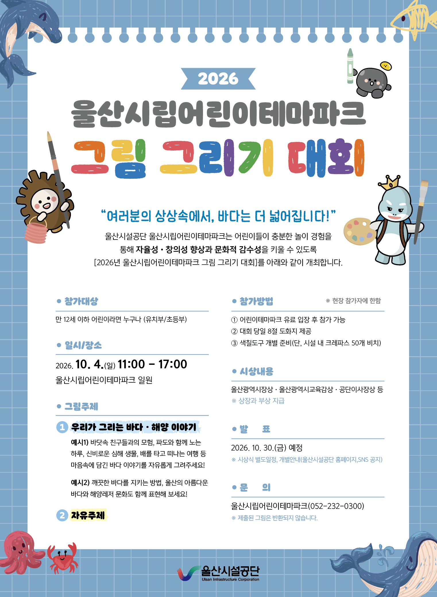
2026

울산시립어린이테마파크
그림 그리기 대회

“여러분의 상상속에서, 바다는 더 넓어집니다!”

울산시설공단 울산시립어린이테마파크는 어린이들이 충분한 놀이 경험을
통해 자율성·창의성 향상과 문화적 감수성을 키울 수 있도록
[2026년 울산시립어린이테마파크 그림 그리기 대회]를 아래와 같이 개최합니다.


● 참가대상
만 12세 이하 어린이라면 누구나 (유치부/초등부)


● 참가방법                         ※ 현장 참가자에 한함
① 어린이테마파크 유료 입장 후 참가 가능
② 대회 당일 8절 도화지 제공
③ 색칠도구 개별 준비 (단, 시설 내 크레파스 50개 비치)


● 일시/장소
2026. 10. 4.(일) 11:00 - 17:00
울산시립어린이테마파크 일원


● 그림주제
① 우리가 그리는 바다 · 해양 이야기

예시1) 바닷속 친구들과의 모험, 파도와 함께 노는 하루, 신비로운 심해
생물, 배를 타고 떠나는 여행 등 마음속에 담긴 바다 이야기를 자유롭게 그려주세요!

예시2) 깨끗한 바다를 지키는 방법, 울산의 아름다운 바다와 해양레저
문화를 함께 표현해 보세요!

② 자유주제


● 시설내용
울산광역시장상 · 울산광역시교육감상 · 공단이사장상 등
※ 상장과 부상 지급


● 발 표
2026. 10. 30.(금) 예정
※ 시상식 별도일정, 개별안내(울산시설공단 홈페이지,SNS 공지)


● 문 의
울산시립어린이테마파크(052-232-0300)
※ 제출된 그림은 반환되지 않습니다.


울산시설공단
Ulsan Infrastructure Corporation
