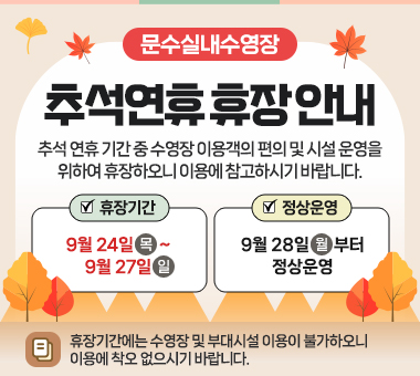 문수실내수영장 추석연휴 휴장 안내 추석 연휴 기간 중 수영장 이용객의 편의 및 시설 운영을 위하여 아래와 같이 휴장하오니 이용에 참고하시기 바랍니다. 휴장기간:9.24.(목)~9.27.(일), 정상운영:9.28.(월)부터 정상 운영 휴장기간에는 수영장 및 부대시설 이용이 불가하오니 이용에 착오 없으시기 바랍니다.