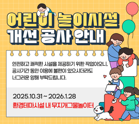 어린이 놀이시설 개선 공사 안내 안전하고 쾌적한 시설을 제공하기 위한 작업이오니,
공사기간 동안 이용에 불편이 있으시더라도 너그러운 양해 부탁드립니다. 2025.10.31 ~ 2026.1.28 환경테마시설 내 무지개그물놀이터