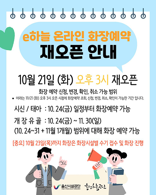 e하늘 온라인 화장예약 재오픈 안내 10월 21일(화) 오후3시 재오픈 화장 예약신청, 변경, 확인, 취소 가능 범위 아래는 10/21(화)오후3시 오픈 시점에 화장예약 조회, 신청, 변경, 취소, 확인이 가능한 기간입니다. 시신/태아:10.24(금)일정부터 화장예약 가능,개장유골:10.24(금)~11.30(일)(10.24~31+11월 1개월)범위에 대해 화장예약가능[중요]10월23일(목)까지 화장은 화장시설별 수기 접수 및 화장 진행