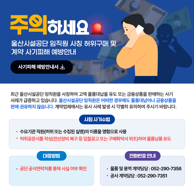 주의하세요 울산시설공단 임직원 사칭 허위구매 및 계약 사기피해 예방안내 최근 울산시설공단 임직원을 사칭하여 고액 물품대납을 유도 또는 금융상품을 판매하는 사기 사례가 급증하고 있습니다. 울산시설공단 임직원은 어떠한 경우에도 물품대납이나 금융상품을 판매권유하지 않습니다. 계약업체에서는 유사 사례 발생 시 각별히 유의하여 주시기 바랍니다. 사칭 사기수법:수요기관 직원(허위 또는 수집된 실명)의 이름을 명함으로 사용, 허위공문서를 작성(전산장비 복구 등 입찰공고 또는 구매확약서 위조)하여 물품납품 유도/ 대응방법:공단 공식연락처를 통해 사실 여부 확인 / 전화번호 안내:물품 및 용역 계약담당 : 052-290-7356, 공사 계약담당 : 052-290-7351
