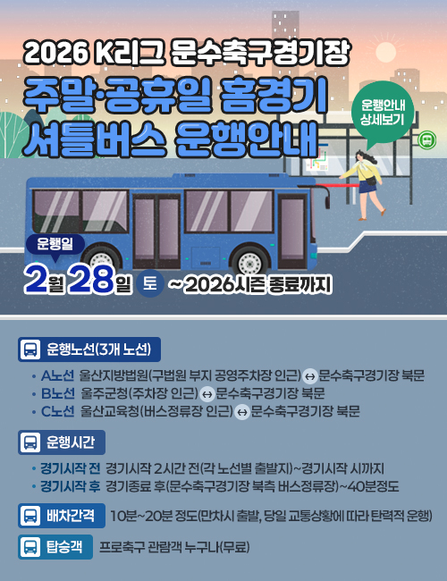 2026 K리그 문수축구경기장 주말·공휴일 홈경기 셔틀버스 운행안내  운행일:2월 28일/(토)~ 2026시즌 종료까지,운행노선(3개 노선):A노선  울산지방법원(구법원 부지 공영주차장 인근) ↔ 문수축구경기장 북문,B노선  울주군청(주차장 인근) ↔ 문수축구경기장 북문,C노선  울산교육청(버스정류장 인근) ↔ 문수축구경기장 북문/운행시간:경기시작 전  경기시작 2시간 전(각 노선별 출발지)~경기시작 시까지,경기시작 후  경기종료 후(문수축구경기장 북측 버스정류장)~40분정도/배차간격:10분~20분 정도(만차시 출발, 당일 교통상황에 따라 탄력적 운행)/탑승객:프로축구 관람객 누구나(무료)