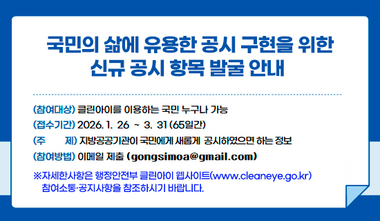 국민의 삶에 유용한 공시 구현을 위한 신규 공시 항목 발굴 안내 참여대상:클린아이를 이용하는 국민 누구나 가능, 접수기간:2026.1.26~3.31(65일간),주제:지방공공기관이 국민에게 새롭게 공시하였으면 하는 정보,참여방법:이메일 제출(gongsimoa@gmail.com) ※자세한사항은 행정안전부 클린아이 웹사이트(www.cleaneye.go.kr) 참여소통·공지사항을 참조하시기 바랍니다.