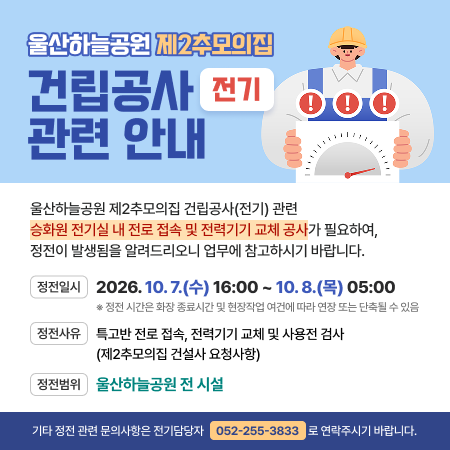 울산하늘공원 제2추모의집 건립공사(전기) 관련 안내 울산하늘공원 제2추모의집 건립공사(전기) 관련 승화원 전기실 내 전로 접속 및 전력기기 교체 공사가 필요하여, 정전이 발생됨을 알려드리오니 업무에 참고하시기 바랍니다.정전일시 : 2026. 10. 7.(수) 16:00 ~ 10. 8.(목) 05:00 ※ 정전 시간은 화장 종료시간 및 현장작업 여건에 따라 연장 또는 단축될 수 있음 정전사유 : 특고반 전로 접속, 전력기기 교체 및 사용전 검사(제2추모의집 건설사 요청사항) 정전범위 : 울산하늘공원 전 시설 기타 정전 관련 문의사항은 전기담당자(☎052-255-3833)로 연락주시기 바랍니다.