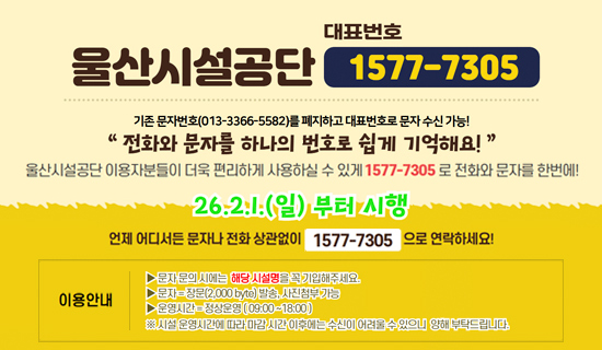 울산시설공단 대표번호 1577-7305 기존문자번호(013-3366-5582)를 폐지하고 대표번호로 문자 수신 가능! 전화와 문자를 하나의 번호로 쉽게 기억해요! 울산시설공단 이용자분들이 더욱 편리하게 사용하실 수 있게 1577-7305로 전화와 문자를 한번에! 26.2.1.(일)부터 시행 언제 어디서든 문자나 전화 상관없이 1577-7305으로 연락하세요! 이용안내 문자 문의시에는 해당 시설명을 꼭 기업해주세요. 문자:장문(2,000byte)발송, 사진첨부 가능, 운영시간:정상운영(09:00~18:00) ※시설운영시간에 따라 마감 시간 이후에는 수신이 어려울 수 있으니 양해 부탁드립니다.