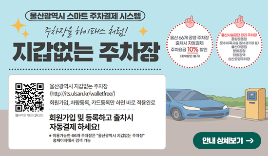 울산광역시 스마트 주차결제 시스템 주차장을 하이패스처럼! 지갑없는 주차장 울산광역시 지갑없는 주차장(http://its.ulsan.kr/walletfree/)회원가입,차량등록,카드등록만 하면 바로 적용완료 회원가입 및 등록하고 출차시 자동결제 하세요! *이용가능한 66개 주차장은"울산광역시 지갑없는 주차장"홈페이지에서 검색가능 울산66개 공영주차장 출차시 자동결제 주차요금10% 할인(중복할인 불가) 울산시설공단 관리주차장, 종합운동장, 문수체육시설(문수경기장 등), 울산대공원,문화공원,태화강역,삼산공영주차장안내 상세보기