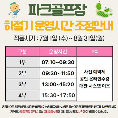 파크골프장 하절기 운영시간 조정안내 적용시기:7월1일(수)~8월31일(월) 온라인으로 사전예약하셔야만 이용이 가능하며 자세한 사항은 울산대공원 파크골프장 밴드를 확인해주세요 기후조건(전일 및 당일우천)또는 그라운드 상황에 따라 운영상황(임시휴장)이 변동될 수 있습니다.