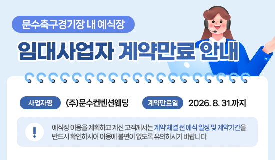 문수축구경기장 내 예식장 임대사업자 계약만료 안내 사업자명:(주)문수컨벤션웨딩, 계약만료일:2026. 8. 31.까지, 예식장 이용을 계획하고 계신 고객께서는 계약 체결 전 예식 일정 및 계약기간을 반드시 확인하시어 이용에 불편이 없도록 유의하시기 바랍니다.