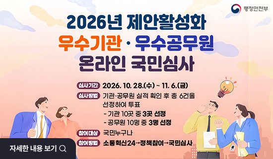2026년 제안 활성화 우수기관 및 우수공무원 온라인 국민 심사 심사기간:2026년10월28일(수)~11월6일(금) 심사방법 : 기관 및 공무원 실적 확인 후 총 6건을 선정하여 투표(기관 10곳 중 3곳 선정, 공무원 10명 중 3명 선정) 참여대상 : 국민누구나 참여방법 : 소통혁신24->정책참여->국민심사